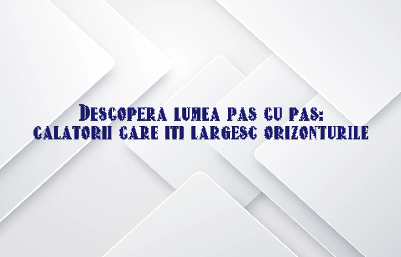 Descopera lumea pas cu pas: calatorii care iti largesc orizonturile